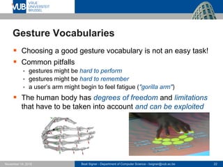 Beat Signer - Department of Computer Science - bsigner@vub.ac.be 22November 14, 2016
Gesture Vocabularies
 Choosing a good gesture vocabulary is not an easy task!
 Common pitfalls
 gestures might be hard to perform
 gestures might be hard to remember
 a user’s arm might begin to feel fatigue ("gorilla arm")
 The human body has degrees of freedom and limitations
that have to be taken into account and can be exploited
 