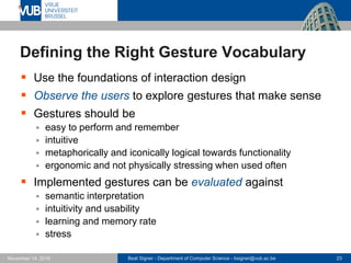 Beat Signer - Department of Computer Science - bsigner@vub.ac.be 23November 14, 2016
Defining the Right Gesture Vocabulary
 Use the foundations of interaction design
 Observe the users to explore gestures that make sense
 Gestures should be
 easy to perform and remember
 intuitive
 metaphorically and iconically logical towards functionality
 ergonomic and not physically stressing when used often
 Implemented gestures can be evaluated against
 semantic interpretation
 intuitivity and usability
 learning and memory rate
 stress
 