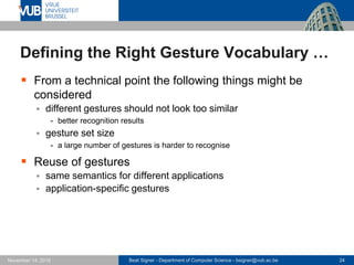 Beat Signer - Department of Computer Science - bsigner@vub.ac.be 24November 14, 2016
Defining the Right Gesture Vocabulary …
 From a technical point the following things might be
considered
 different gestures should not look too similar
- better recognition results
 gesture set size
- a large number of gestures is harder to recognise
 Reuse of gestures
 same semantics for different applications
 application-specific gestures
 