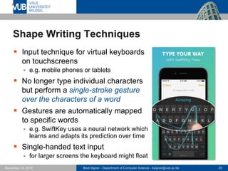 Beat Signer - Department of Computer Science - bsigner@vub.ac.be 25November 14, 2016
Shape Writing Techniques
 Input technique for virtual keyboards
on touchscreens
 e.g. mobile phones or tablets
 No longer type individual characters
but perform a single-stroke gesture
over the characters of a word
 Gestures are automatically mapped
to specific words
 e.g. SwiftKey uses a neural network which
learns and adapts its prediction over time
 Single-handed text input
 for larger screens the keyboard might float
 