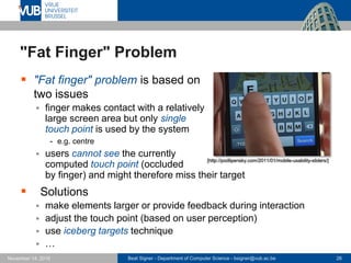Beat Signer - Department of Computer Science - bsigner@vub.ac.be 26November 14, 2016
"Fat Finger" Problem
 "Fat finger" problem is based on
two issues
 finger makes contact with a relatively
large screen area but only single
touch point is used by the system
- e.g. centre
 users cannot see the currently
computed touch point (occluded
by finger) and might therefore miss their target
 Solutions
 make elements larger or provide feedback during interaction
 adjust the touch point (based on user perception)
 use iceberg targets technique
 …
[http://podlipensky.com/2011/01/mobile-usability-sliders/]
 