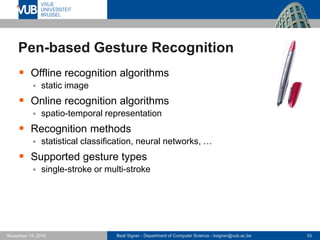 Beat Signer - Department of Computer Science - bsigner@vub.ac.be 33November 14, 2016
Pen-based Gesture Recognition
 Offline recognition algorithms
 static image
 Online recognition algorithms
 spatio-temporal representation
 Recognition methods
 statistical classification, neural networks, …
 Supported gesture types
 single-stroke or multi-stroke
 