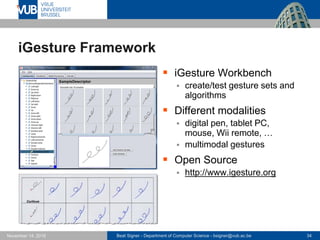 Beat Signer - Department of Computer Science - bsigner@vub.ac.be 34November 14, 2016
iGesture Framework
 iGesture Workbench
 create/test gesture sets and
algorithms
 Different modalities
 digital pen, tablet PC,
mouse, Wii remote, …
 multimodal gestures
 Open Source
 http://www.igesture.org
 
