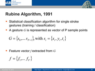 Beat Signer - Department of Computer Science - bsigner@vub.ac.be 35November 14, 2016
Rubine Algorithm, 1991
 Statistical classification algorithm for single stroke
gestures (training / classification)
 A gesture G is represented as vector of P sample points
 Feature vector f extracted from G
   iiiiP tyxsssG ,,with,,... 10  
 Ffff ,...1
 