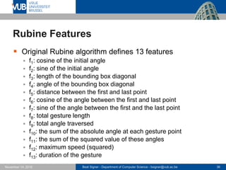Beat Signer - Department of Computer Science - bsigner@vub.ac.be 36November 14, 2016
Rubine Features
 Original Rubine algorithm defines 13 features
 f1: cosine of the initial angle
 f2: sine of the initial angle
 f3: length of the bounding box diagonal
 f4: angle of the bounding box diagonal
 f5: distance between the first and last point
 f6: cosine of the angle between the first and last point
 f7: sine of the angle between the first and the last point
 f8: total gesture length
 f9: total angle traversed
 f10: the sum of the absolute angle at each gesture point
 f11: the sum of the squared value of these angles
 f12: maximum speed (squared)
 f13: duration of the gesture
 