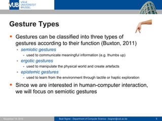 Beat Signer - Department of Computer Science - bsigner@vub.ac.be 5November 14, 2016
Gesture Types
 Gestures can be classified into three types of
gestures according to their function (Buxton, 2011)
 semiotic gestures
- used to communicate meaningful information (e.g. thumbs up)
 ergotic gestures
- used to manipulate the physical world and create artefacts
 epistemic gestures
- used to learn from the environment through tactile or haptic exploration
 Since we are interested in human-computer interaction,
we will focus on semiotic gestures
 