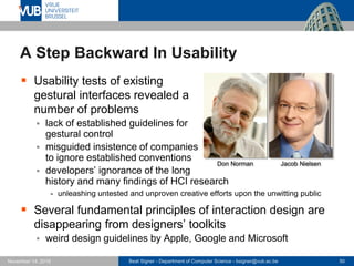 Beat Signer - Department of Computer Science - bsigner@vub.ac.be 50November 14, 2016
A Step Backward In Usability
 Usability tests of existing
gestural interfaces revealed a
number of problems
 lack of established guidelines for
gestural control
 misguided insistence of companies
to ignore established conventions
 developers’ ignorance of the long
history and many findings of HCI research
- unleashing untested and unproven creative efforts upon the unwitting public
 Several fundamental principles of interaction design are
disappearing from designers’ toolkits
 weird design guidelines by Apple, Google and Microsoft
Jacob NielsenDon Norman
 