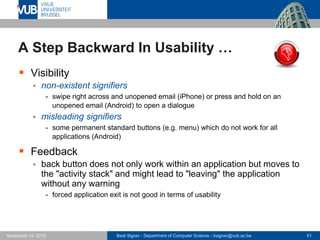 Beat Signer - Department of Computer Science - bsigner@vub.ac.be 51November 14, 2016
A Step Backward In Usability …
 Visibility
 non-existent signifiers
- swipe right across and unopened email (iPhone) or press and hold on an
unopened email (Android) to open a dialogue
 misleading signifiers
- some permanent standard buttons (e.g. menu) which do not work for all
applications (Android)
 Feedback
 back button does not only work within an application but moves to
the "activity stack" and might lead to "leaving" the application
without any warning
- forced application exit is not good in terms of usability
 