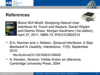 Beat Signer - Department of Computer Science - bsigner@vub.ac.be 55November 14, 2016
References
 Brave NUI World: Designing Natural User
Interfaces for Touch and Gesture, Daniel Wigdor
and Dennis Wixon, Morgan Kaufmann (1st edition),
April 27, 2011, ISBN-13: 978-0123822314
 D.A. Norman and J. Nielsen, Gestural Interfaces: A Step
Backward In Usability, interactions, 17(5), September
2010
 http://dx.doi.org/10.1145/1836216.1836228
 A. Kendon, Gesture: Visible Action as Utterance,
Cambridge University Press, 2004
 