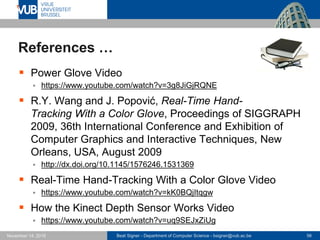 Beat Signer - Department of Computer Science - bsigner@vub.ac.be 56November 14, 2016
References …
 Power Glove Video
 https://www.youtube.com/watch?v=3g8JiGjRQNE
 R.Y. Wang and J. Popović, Real-Time Hand-
Tracking With a Color Glove, Proceedings of SIGGRAPH
2009, 36th International Conference and Exhibition of
Computer Graphics and Interactive Techniques, New
Orleans, USA, August 2009
 http://dx.doi.org/10.1145/1576246.1531369
 Real-Time Hand-Tracking With a Color Glove Video
 https://www.youtube.com/watch?v=kK0BQjItqgw
 How the Kinect Depth Sensor Works Video
 https://www.youtube.com/watch?v=uq9SEJxZiUg
 