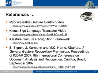 Beat Signer - Department of Computer Science - bsigner@vub.ac.be 57November 14, 2016
References …
 Myo Wearable Gesture Control Video
 https://www.youtube.com/watch?v=oWu9TFJjHaM
 Kinect Sign Language Translator Video
 https://www.youtube.com/watch?v=HnkQyUo3134
 iGesture Gesture Recognition Framework
 http://www.igesture.org
 B. Signer, U. Kurmann and M.C. Norrie, iGesture: A
General Gesture Recognition Framework, Proceedings
of ICDAR 2007, 9th International Conference on
Document Analysis and Recognition, Curitiba, Brazil,
September 2007
 http://beatsigner.com/publications/signer_ICDAR2007.pdf
 