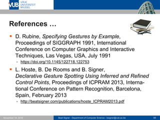 Beat Signer - Department of Computer Science - bsigner@vub.ac.be 58November 14, 2016
References …
 D. Rubine, Specifying Gestures by Example,
Proceedings of SIGGRAPH 1991, International
Conference on Computer Graphics and Interactive
Techniques, Las Vegas, USA, July 1991
 https://doi.org/10.1145/122718.122753
 L. Hoste, B. De Rooms and B. Signer,
Declarative Gesture Spotting Using Inferred and Refined
Control Points, Proceedings of ICPRAM 2013, Interna-
tional Conference on Pattern Recognition, Barcelona,
Spain, February 2013
 http://beatsigner.com/publications/hoste_ICPRAM2013.pdf
 