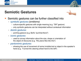 Beat Signer - Department of Computer Science - bsigner@vub.ac.be 6November 14, 2016
Semiotic Gestures
 Semiotic gestures can be further classified into
 symbolic gestures (emblems)
- culture-specific gestures with single meaning (e.g. "OK" gesture)
- only symbolic gestures can be interpreted without contextual information
 deictic gestures
- pointing gesture (e.g. Bolt's "put-that-there")
 iconic gestures
- used to convey information about the size, shape or orientation of
the object of discourse (e.g. "the plane flew like this")
 pantomimic gestures
- showing the use of movement of some invisible tool or object in the speaker’s
hand (e.g. "I turned the steering wheel hard to the left")
 