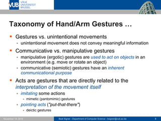 Beat Signer - Department of Computer Science - bsigner@vub.ac.be 8November 14, 2016
Taxonomy of Hand/Arm Gestures …
 Gestures vs. unintentional movements
 unintentional movement does not convey meaningful information
 Communicative vs. manipulative gestures
 manipulative (ergotic) gestures are used to act on objects in an
environment (e.g. move or rotate an object)
 communicative (semiotic) gestures have an inherent
communicational purpose
 Acts are gestures that are directly related to the
interpretation of the movement itself
 imitating some actions
- mimetic (pantomimic) gestures
 pointing acts ("put-that-there")
- deictic gestures
 