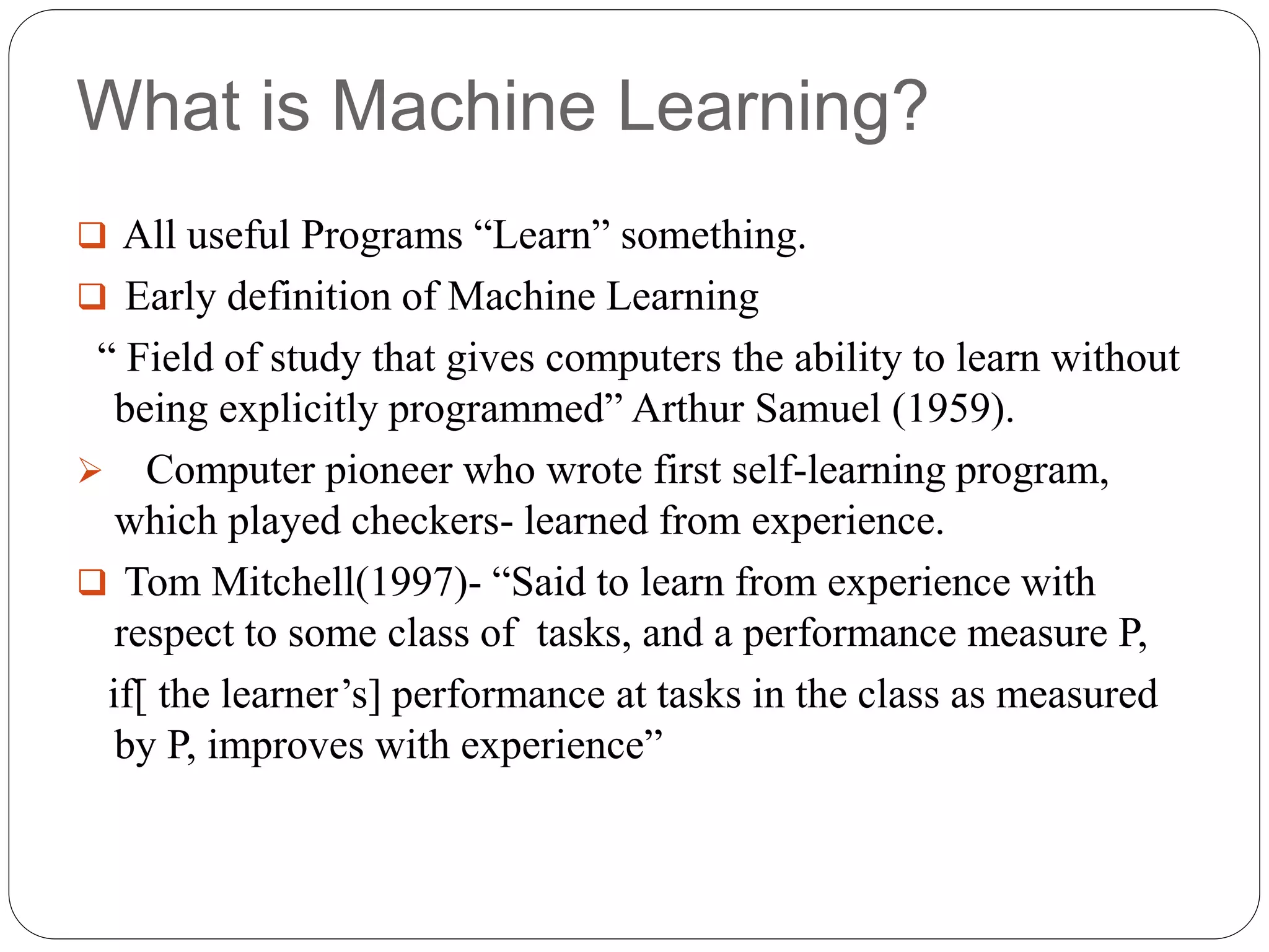 What is Machine Learning?
 All useful Programs “Learn” something.
 Early definition of Machine Learning
“ Field of study that gives computers the ability to learn without
being explicitly programmed” Arthur Samuel (1959).
 Computer pioneer who wrote first self-learning program,
which played checkers- learned from experience.
 Tom Mitchell(1997)- “Said to learn from experience with
respect to some class of tasks, and a performance measure P,
if[ the learner’s] performance at tasks in the class as measured
by P, improves with experience”
 