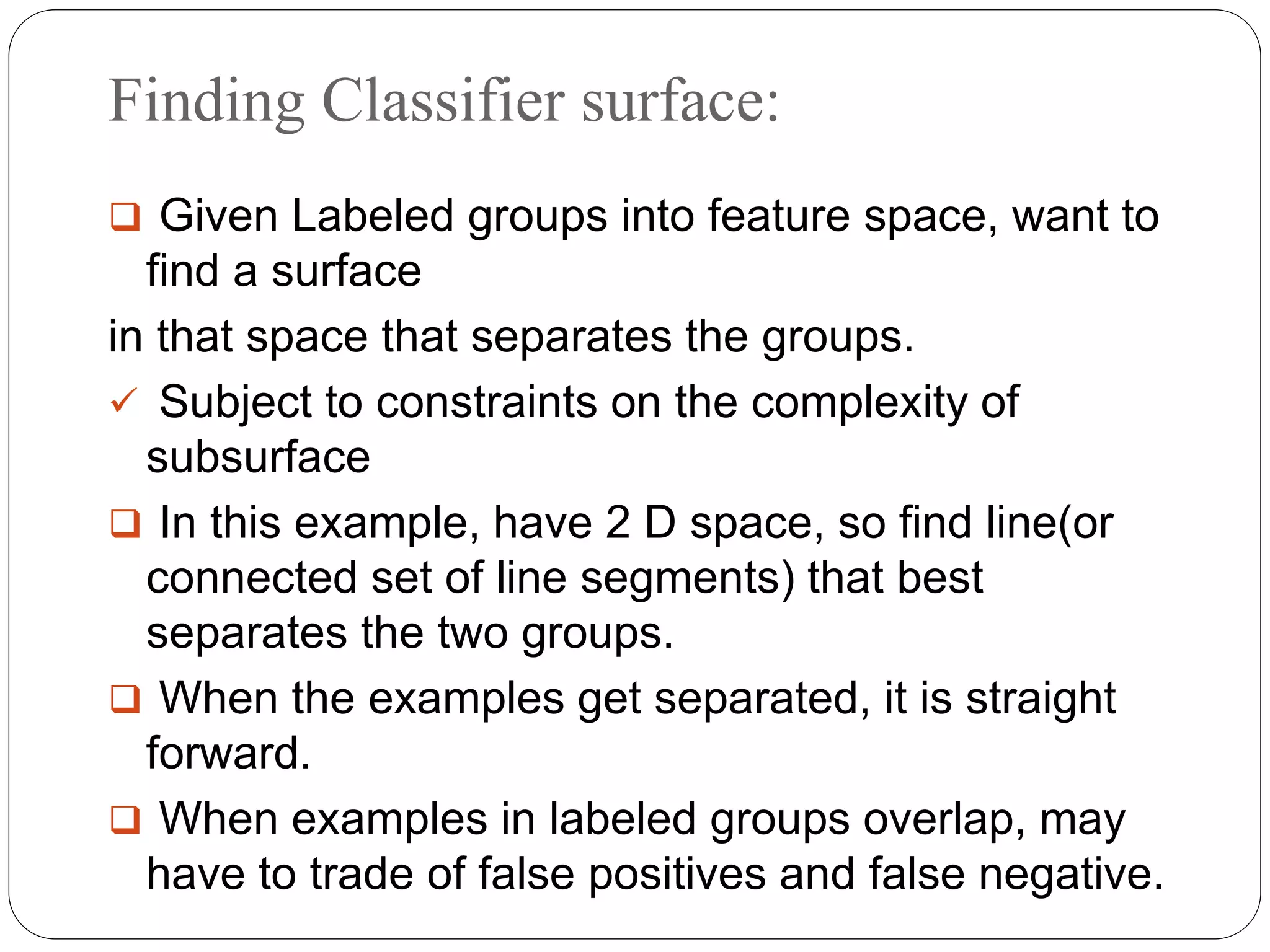 Finding Classifier surface:
 Given Labeled groups into feature space, want to
find a surface
in that space that separates the groups.
 Subject to constraints on the complexity of
subsurface
 In this example, have 2 D space, so find line(or
connected set of line segments) that best
separates the two groups.
 When the examples get separated, it is straight
forward.
 When examples in labeled groups overlap, may
have to trade of false positives and false negative.
 