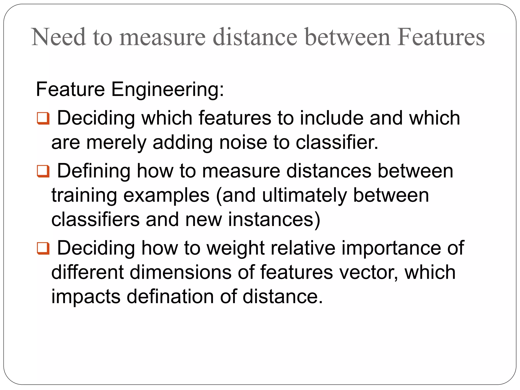 Need to measure distance between Features
Feature Engineering:
 Deciding which features to include and which
are merely adding noise to classifier.
 Defining how to measure distances between
training examples (and ultimately between
classifiers and new instances)
 Deciding how to weight relative importance of
different dimensions of features vector, which
impacts defination of distance.
 