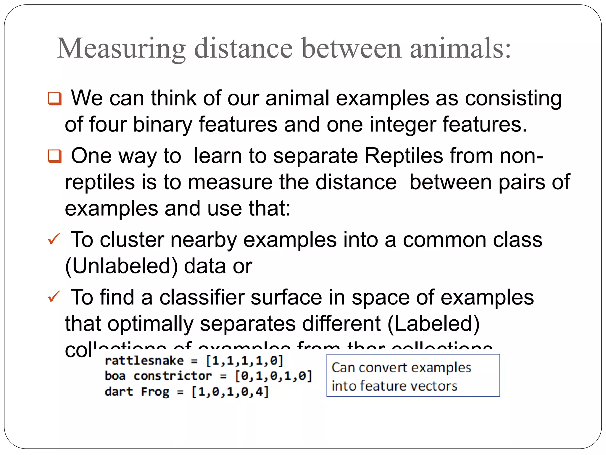 Measuring distance between animals:
 We can think of our animal examples as consisting
of four binary features and one integer features.
 One way to learn to separate Reptiles from non-
reptiles is to measure the distance between pairs of
examples and use that:
 To cluster nearby examples into a common class
(Unlabeled) data or
 To find a classifier surface in space of examples
that optimally separates different (Labeled)
collections of examples from ther collections.
 