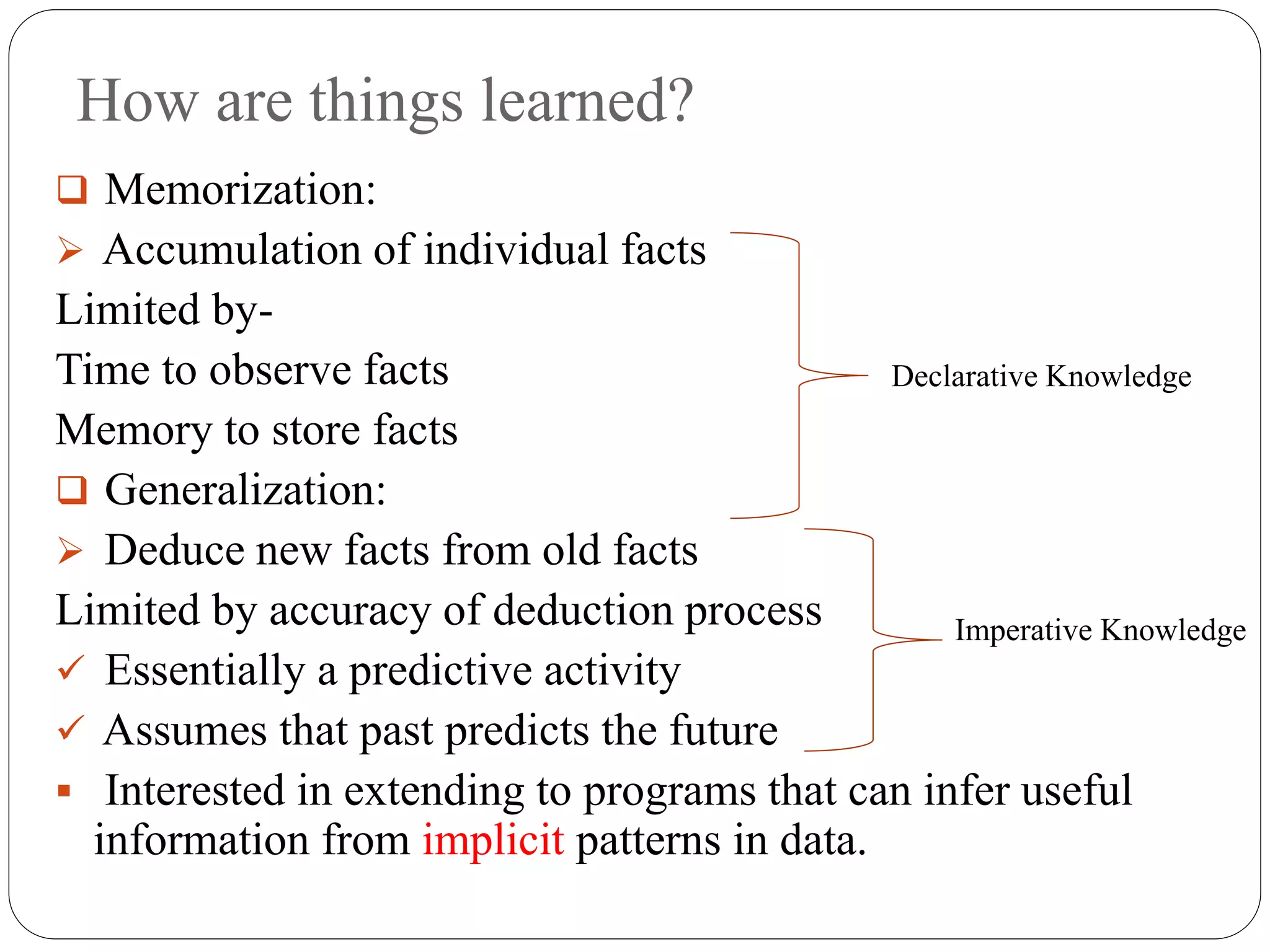 How are things learned?
 Memorization:
 Accumulation of individual facts
Limited by-
Time to observe facts
Memory to store facts
 Generalization:
 Deduce new facts from old facts
Limited by accuracy of deduction process
 Essentially a predictive activity
 Assumes that past predicts the future
 Interested in extending to programs that can infer useful
information from implicit patterns in data.
Declarative Knowledge
Imperative Knowledge
 