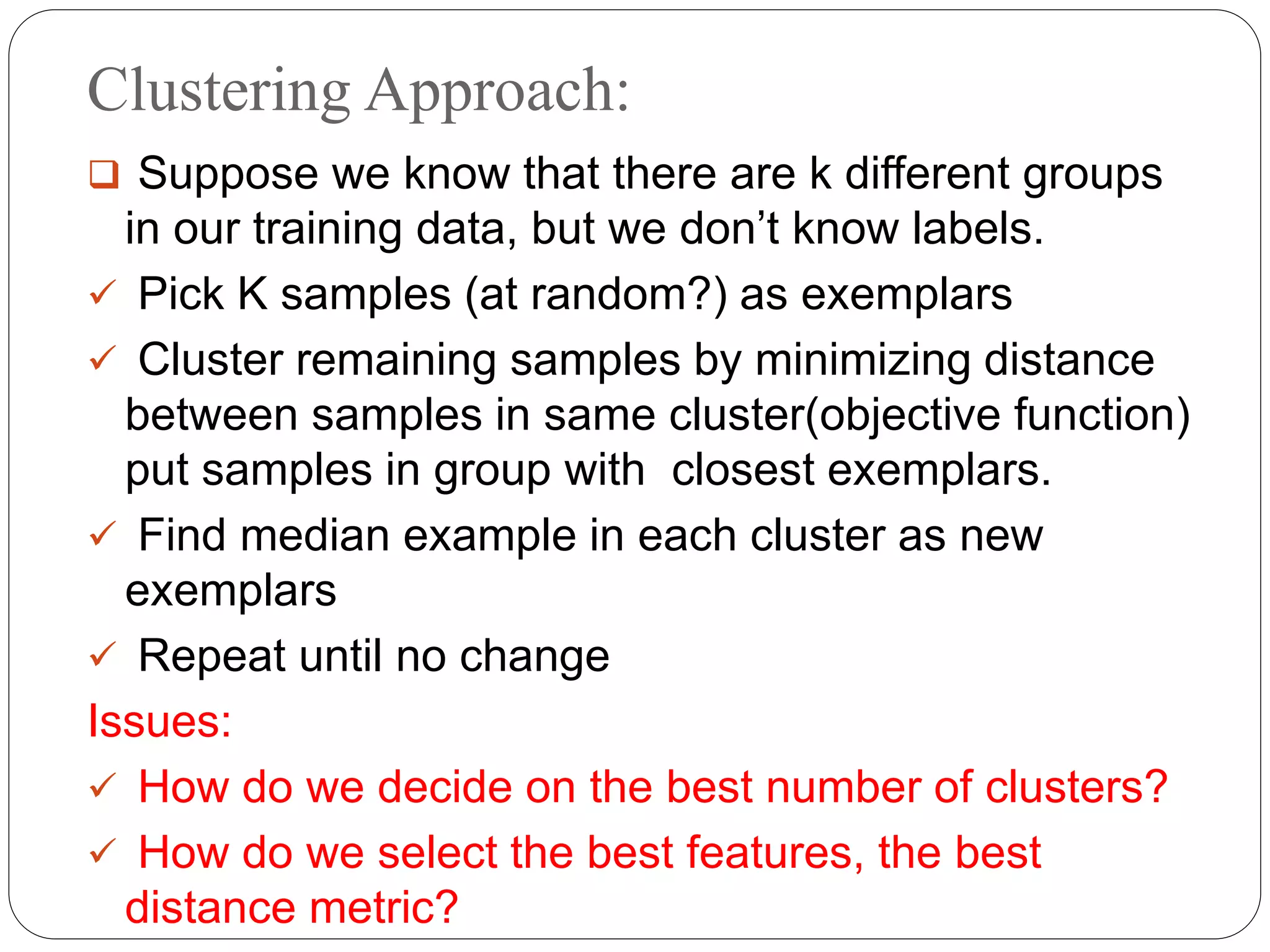 Clustering Approach:
 Suppose we know that there are k different groups
in our training data, but we don’t know labels.
 Pick K samples (at random?) as exemplars
 Cluster remaining samples by minimizing distance
between samples in same cluster(objective function)
put samples in group with closest exemplars.
 Find median example in each cluster as new
exemplars
 Repeat until no change
Issues:
 How do we decide on the best number of clusters?
 How do we select the best features, the best
distance metric?
 