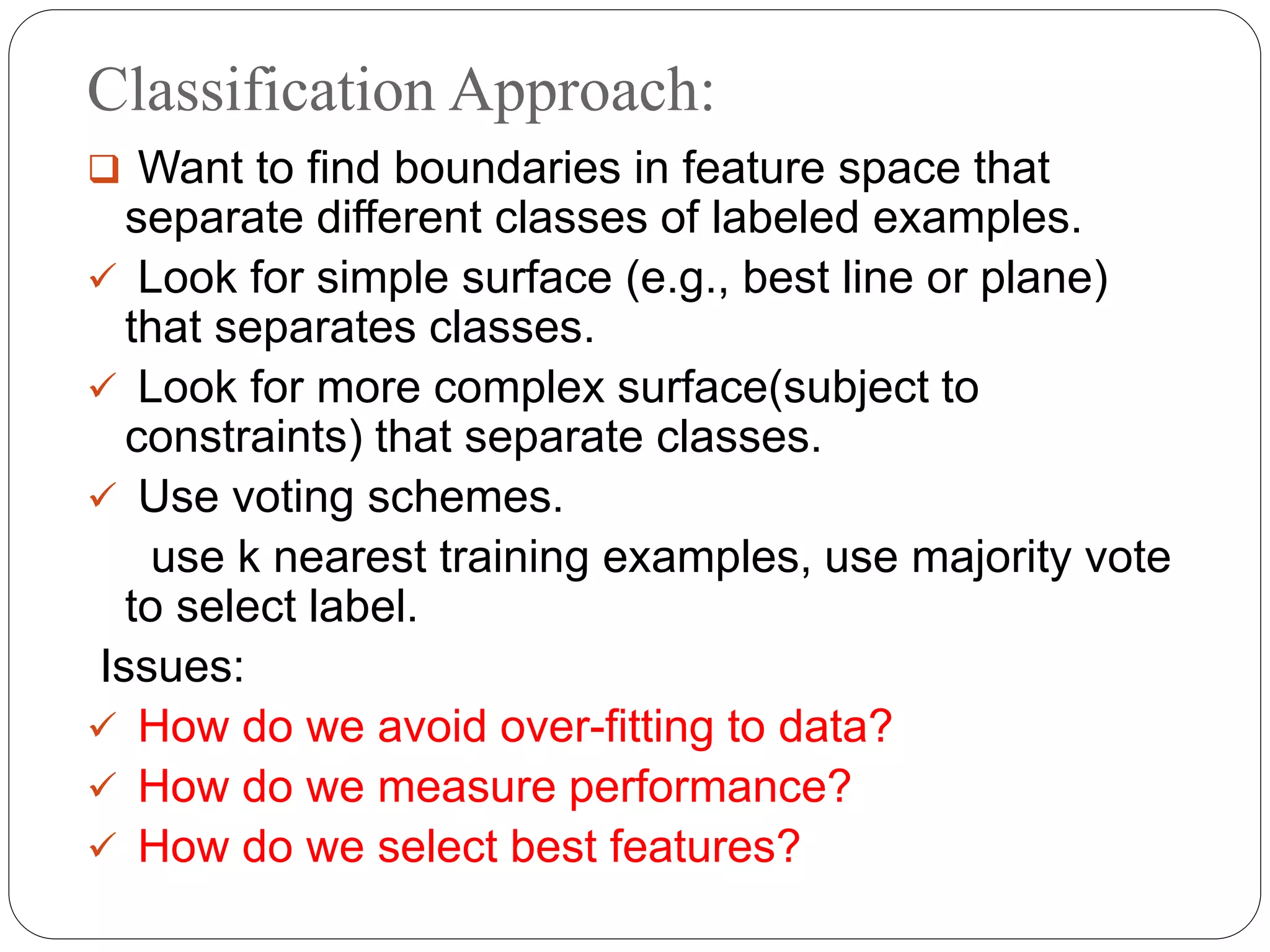 Classification Approach:
 Want to find boundaries in feature space that
separate different classes of labeled examples.
 Look for simple surface (e.g., best line or plane)
that separates classes.
 Look for more complex surface(subject to
constraints) that separate classes.
 Use voting schemes.
use k nearest training examples, use majority vote
to select label.
Issues:
 How do we avoid over-fitting to data?
 How do we measure performance?
 How do we select best features?
 