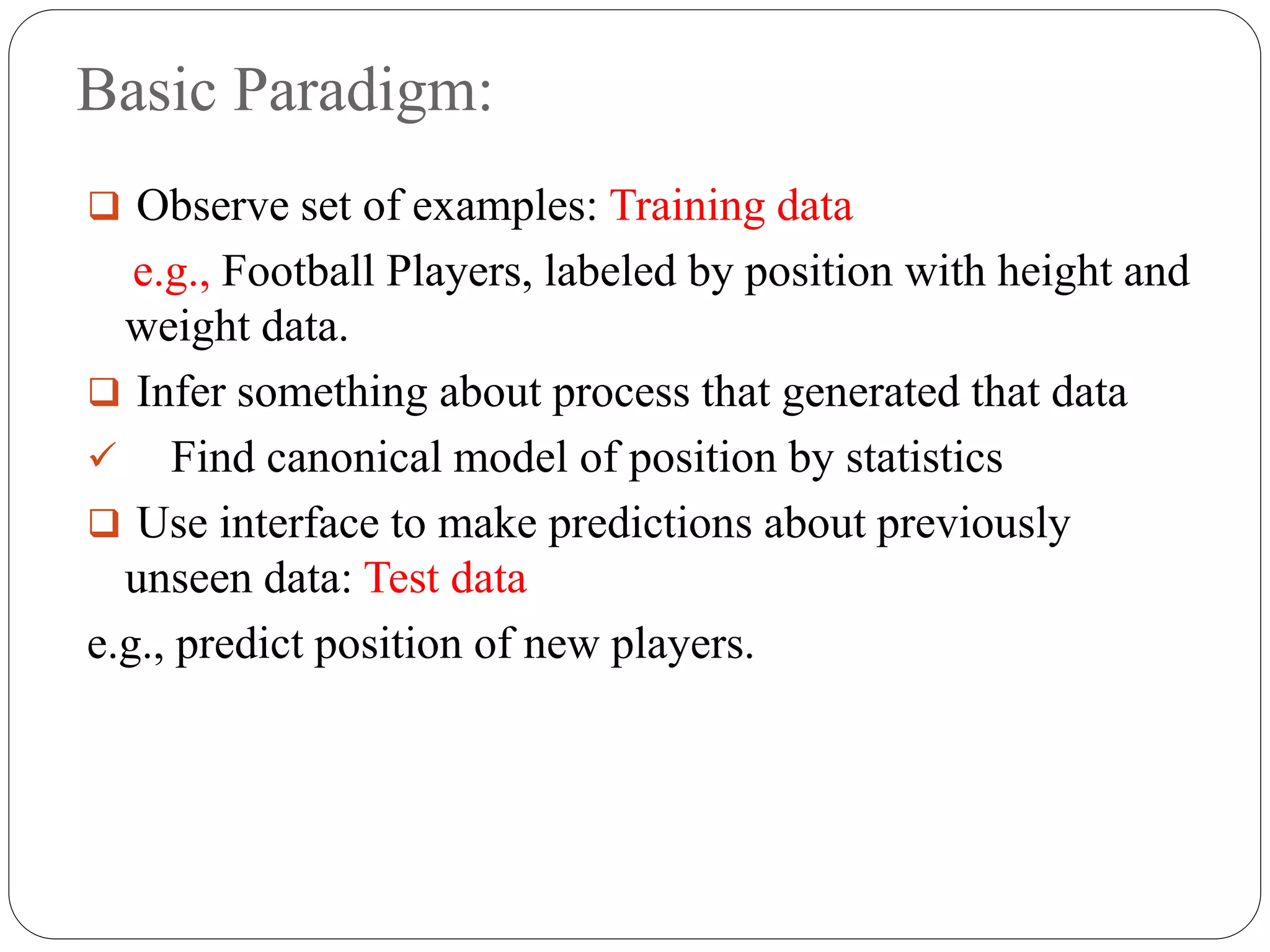 Basic Paradigm:
 Observe set of examples: Training data
e.g., Football Players, labeled by position with height and
weight data.
 Infer something about process that generated that data
 Find canonical model of position by statistics
 Use interface to make predictions about previously
unseen data: Test data
e.g., predict position of new players.
 