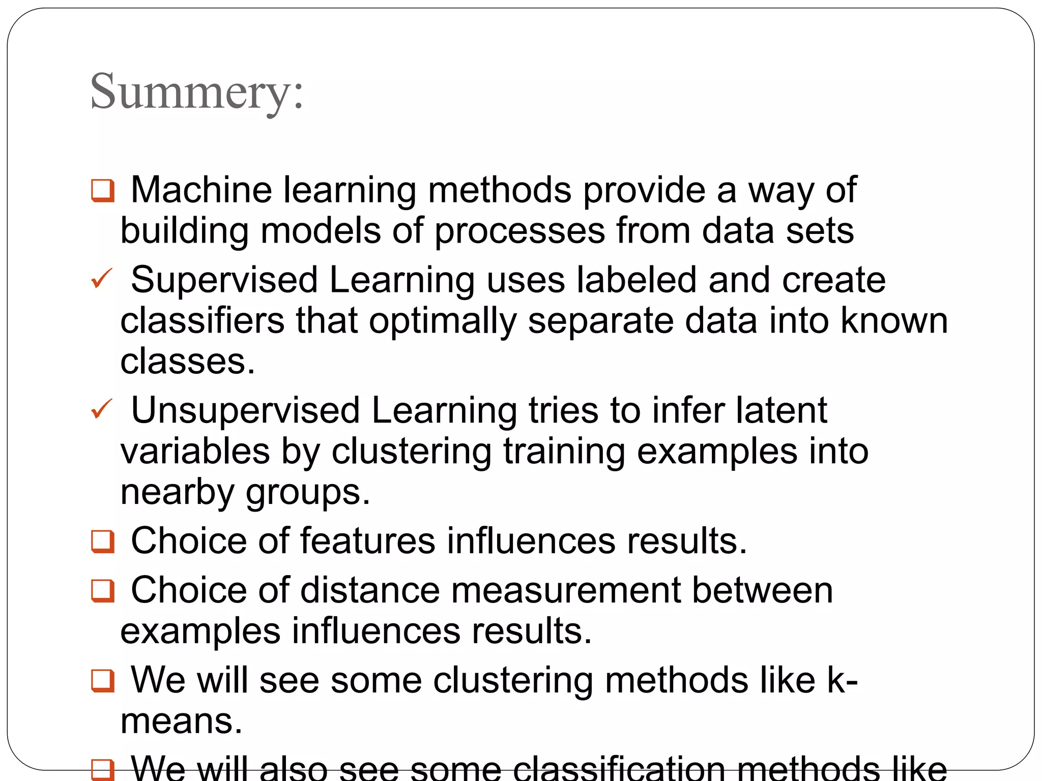 Summery:
 Machine learning methods provide a way of
building models of processes from data sets
 Supervised Learning uses labeled and create
classifiers that optimally separate data into known
classes.
 Unsupervised Learning tries to infer latent
variables by clustering training examples into
nearby groups.
 Choice of features influences results.
 Choice of distance measurement between
examples influences results.
 We will see some clustering methods like k-
means.
 