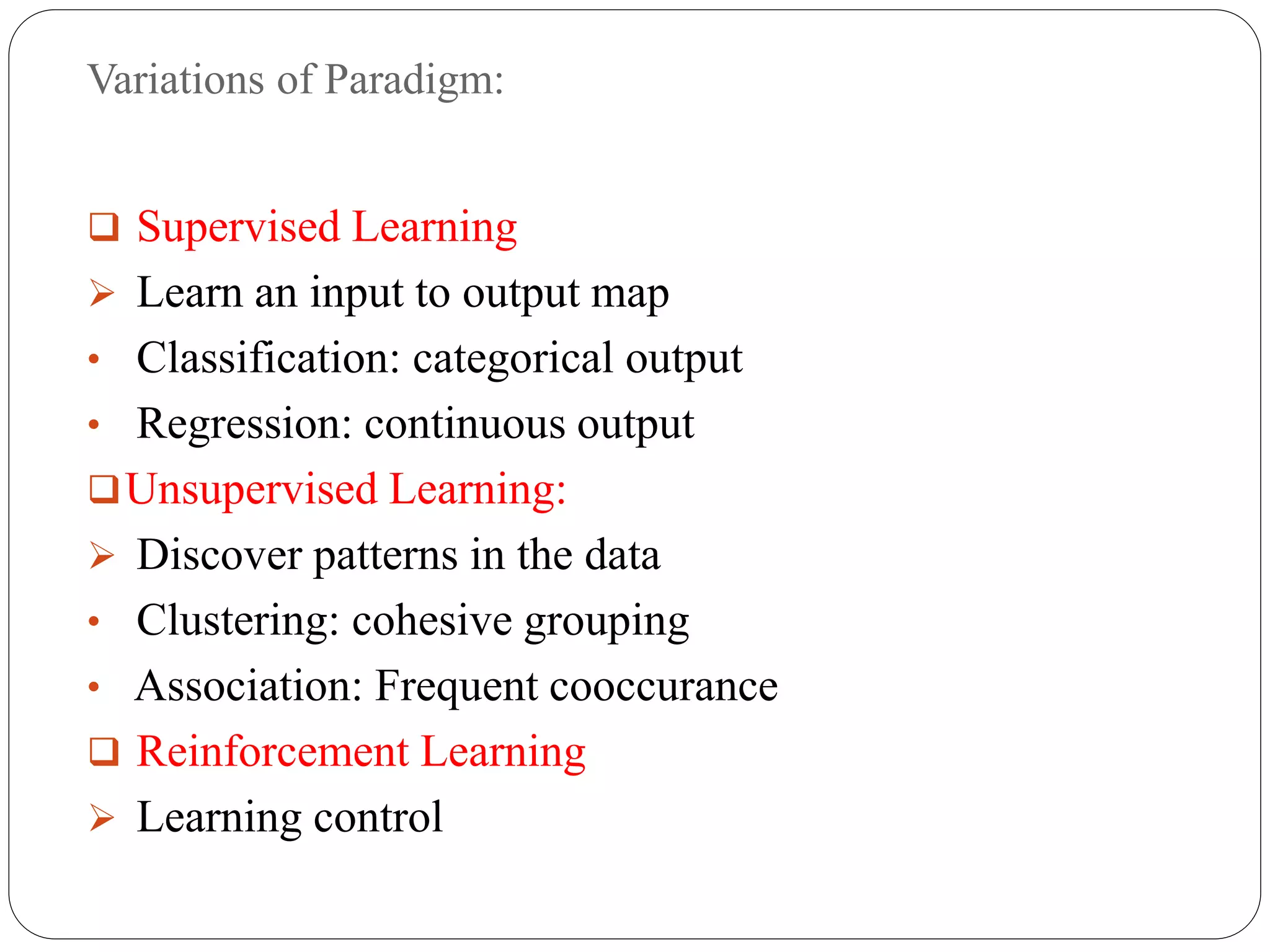 Variations of Paradigm:
 Supervised Learning
 Learn an input to output map
• Classification: categorical output
• Regression: continuous output
Unsupervised Learning:
 Discover patterns in the data
• Clustering: cohesive grouping
• Association: Frequent cooccurance
 Reinforcement Learning
 Learning control
 
