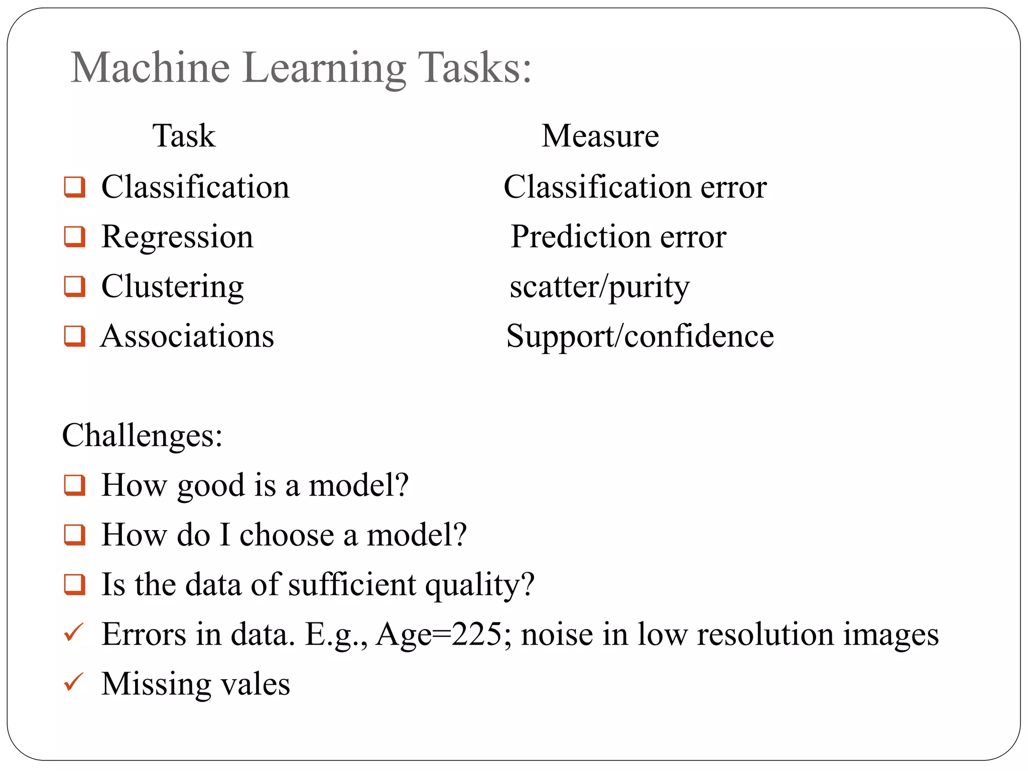 Machine Learning Tasks:
Task Measure
 Classification Classification error
 Regression Prediction error
 Clustering scatter/purity
 Associations Support/confidence
Challenges:
 How good is a model?
 How do I choose a model?
 Is the data of sufficient quality?
 Errors in data. E.g., Age=225; noise in low resolution images
 Missing vales
 