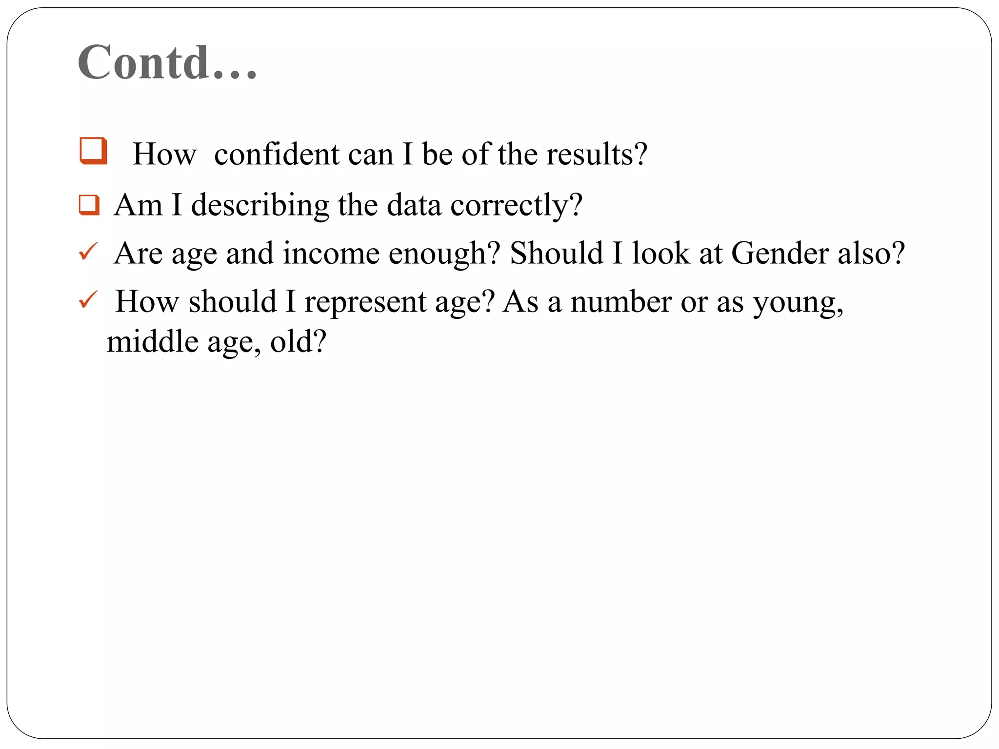 Contd…
 How confident can I be of the results?
 Am I describing the data correctly?
 Are age and income enough? Should I look at Gender also?
 How should I represent age? As a number or as young,
middle age, old?
 
