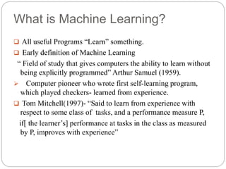 What is Machine Learning?
 All useful Programs “Learn” something.
 Early definition of Machine Learning
“ Field of study that gives computers the ability to learn without
being explicitly programmed” Arthur Samuel (1959).
 Computer pioneer who wrote first self-learning program,
which played checkers- learned from experience.
 Tom Mitchell(1997)- “Said to learn from experience with
respect to some class of tasks, and a performance measure P,
if[ the learner’s] performance at tasks in the class as measured
by P, improves with experience”
 