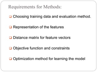 Requirements for Methods:
 Choosing training data and evaluation method.
 Representation of the features
 Distance matrix for feature vectors
 Objective function and constraints
 Optimization method for learning the model
 