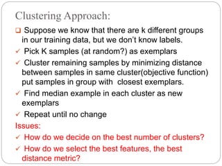 Clustering Approach:
 Suppose we know that there are k different groups
in our training data, but we don’t know labels.
 Pick K samples (at random?) as exemplars
 Cluster remaining samples by minimizing distance
between samples in same cluster(objective function)
put samples in group with closest exemplars.
 Find median example in each cluster as new
exemplars
 Repeat until no change
Issues:
 How do we decide on the best number of clusters?
 How do we select the best features, the best
distance metric?
 