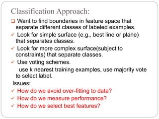 Classification Approach:
 Want to find boundaries in feature space that
separate different classes of labeled examples.
 Look for simple surface (e.g., best line or plane)
that separates classes.
 Look for more complex surface(subject to
constraints) that separate classes.
 Use voting schemes.
use k nearest training examples, use majority vote
to select label.
Issues:
 How do we avoid over-fitting to data?
 How do we measure performance?
 How do we select best features?
 