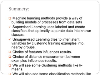 Summery:
 Machine learning methods provide a way of
building models of processes from data sets
 Supervised Learning uses labeled and create
classifiers that optimally separate data into known
classes.
 Unsupervised Learning tries to infer latent
variables by clustering training examples into
nearby groups.
 Choice of features influences results.
 Choice of distance measurement between
examples influences results.
 We will see some clustering methods like k-
means.
 