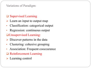 Variations of Paradigm:
 Supervised Learning
 Learn an input to output map
• Classification: categorical output
• Regression: continuous output
Unsupervised Learning:
 Discover patterns in the data
• Clustering: cohesive grouping
• Association: Frequent cooccurance
 Reinforcement Learning
 Learning control
 