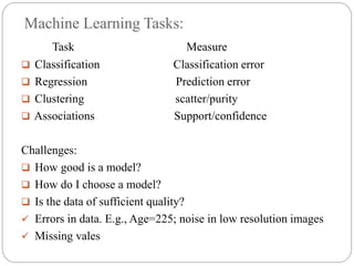 Machine Learning Tasks:
Task Measure
 Classification Classification error
 Regression Prediction error
 Clustering scatter/purity
 Associations Support/confidence
Challenges:
 How good is a model?
 How do I choose a model?
 Is the data of sufficient quality?
 Errors in data. E.g., Age=225; noise in low resolution images
 Missing vales
 