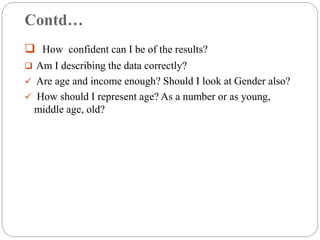 Contd…
 How confident can I be of the results?
 Am I describing the data correctly?
 Are age and income enough? Should I look at Gender also?
 How should I represent age? As a number or as young,
middle age, old?
 