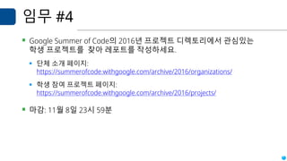 임무 #4
▪ Google Summer of Code의 2016년 프로젝트 디렉토리에서 관심있는
학생 프로젝트를 찾아 레포트를 작성하세요.
▪ 단체 소개 페이지:
https://summerofcode.withgoogle.com/archive/2016/organizations/
▪ 학생 참여 프로젝트 페이지:
https://summerofcode.withgoogle.com/archive/2016/projects/
▪ 마감: 11월 8일 23시 59분
 