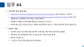 임무 #4
▪ 프로젝트 찾는 방법 (예)
▪ https://summerofcode.withgoogle.com/archive/2016/organizations/ 에서 관심있는 기관 찾기
▪ https://summerofcode.withgoogle.com/archive/2016/organizations/5632763172487168/ 에서 기관
정보를 보고, 오른쪽의 ‘VIEW PROJECT’ 를 선택하기
▪ 학생들이 수행한 프로젝트들을 확인하고 관심있는 것 고르기
▪ 이렇게 찾지 않고, 상단의 PROJECT 탭에서 바로 찾아도 됩니다. (그런데 프로젝트 갯수가 많습니다)
▪ 레포트 내용
▪ 프로젝트 담당 기관, 해당 학생 프로젝트 수행 개요, 해당 학생 프로젝트의 내용등
▪ 관련하여 내가 참여할 경우 해 보고 싶은 일 및 기여하고 싶은 일 등
▪ 형식은 자유입니다.
▪ 11pt로 A4 기준 한 장의 분량으로 작성하세요.
 