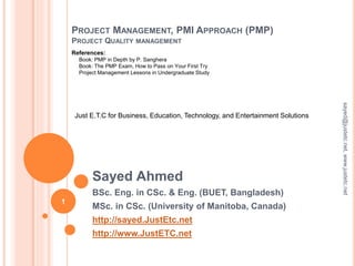 PROJECT MANAGEMENT, PMI APPROACH (PMP)
PROJECT QUALITY MANAGEMENT
Sayed Ahmed
BSc. Eng. in CSc. & Eng. (BUET, Bangladesh)
MSc. in CSc. (University of Manitoba, Canada)
http://sayed.JustEtc.net
http://www.JustETC.net
sayed@justetc.net,www.justetc.net
1
Just E.T.C for Business, Education, Technology, and Entertainment Solutions
References:
Book: PMP in Depth by P. Sanghera
Book: The PMP Exam, How to Pass on Your First Try
Project Management Lessons in Undergraduate Study
 