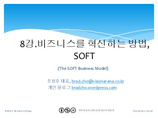 8강.비즈니스를 혁신하는 방법,
                     SOFT
                                 (The SOFT Business Model)

                             조용호 대표, brad.cho@visionarena.co.kr
                             개인 블로그 bradcho.wordpress.com




Platform Business Strategy             1   - 저작자 표시, 비영리, 변경금지 사용권
                                             1                       VisionArena Consult
 