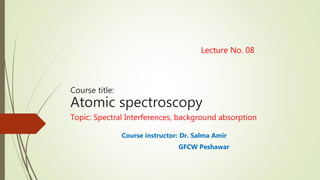 Lecture No. 08
Course title:
Atomic spectroscopy
Topic: Spectral Interferences, background absorption
Course instructor: Dr. Salma Amir
GFCW Peshawar
 