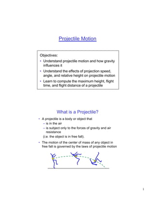 Projectile Motion


Objectives:
• Understand projectile motion and how gravity
  influences it
• Understand the effects of projection speed,
  angle, and relative height on projectile motion
• Learn to compute the maximum height, flight
  time, and flight distance of a projectile




             What is a Projectile?
• A projectile is a body or object that
   – is in the air
   – is subject only to the forces of gravity and air
      resistance
   (i.e. the object is in free fall).
• The motion of the center of mass of any object in
  free fall is governed by the laws of projectile motion




                                                           1
 