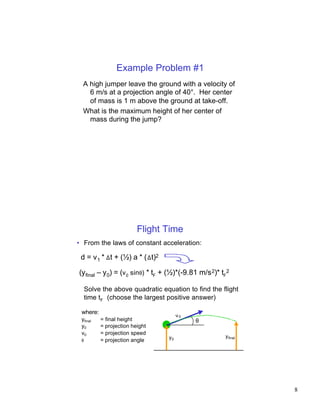 Example Problem #1
  A high jumper leave the ground with a velocity of
    6 m/s at a projection angle of 40°. Her center
    of mass is 1 m above the ground at take-off.
  What is the maximum height of her center of
    mass during the jump?




                         Flight Time
• From the laws of constant acceleration:

 d = v 1 * ∆ t + (½) a * ( ∆ t)2

(yfinal – y0) = (v0 sinθ) * tF + (½)*(-9.81 m/s 2)* tF2

     Solve the above quadratic equation to find the flight
     time tF (choose the largest positive answer)

 where:
                                        v0
 yfinal   = final height                     θ
 y0       = projection height
 v0       = projection speed
                                   y0                y final
 θ        = projection angle




                                                               8
 