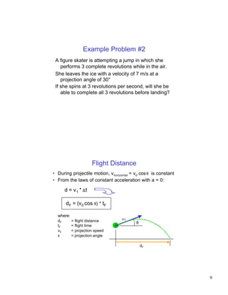 Example Problem #2
 A figure skater is attempting a jump in which she
    performs 3 complete revolutions while in the air.
 She leaves the ice with a velocity of 7 m/s at a
    projection angle of 30°
 If she spins at 3 revolutions per second, will she be
    able to complete all 3 revolutions before landing?




                      Flight Distance
• During projectile motion, vhorizontal = v0 cos θ is constant
• From the laws of constant acceleration with a = 0:

       d = v1 * ∆t

       dF = (v 0 cos θ) * tF

  where:
  dF       = flight distance       v0
                                          θ
  tF       = flight time
  v0       = projection speed
  θ        = projection angle

                                              dF




                                                                 9
 