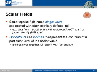 Beat Signer - Department of Computer Science - bsigner@vub.ac.be 42
April 1, 2021
Scalar Fields
▪ Scalar spatial field has a single value
associated with each spatially defined cell
▪ e.g. data from medical scans with radio-opacity (CT scan) or
proton density (MRI scan)
▪ Isocontours use isolines to represent the contours of a
particular level of the scalar value.
▪ isolines close together for regions with fast change
 
