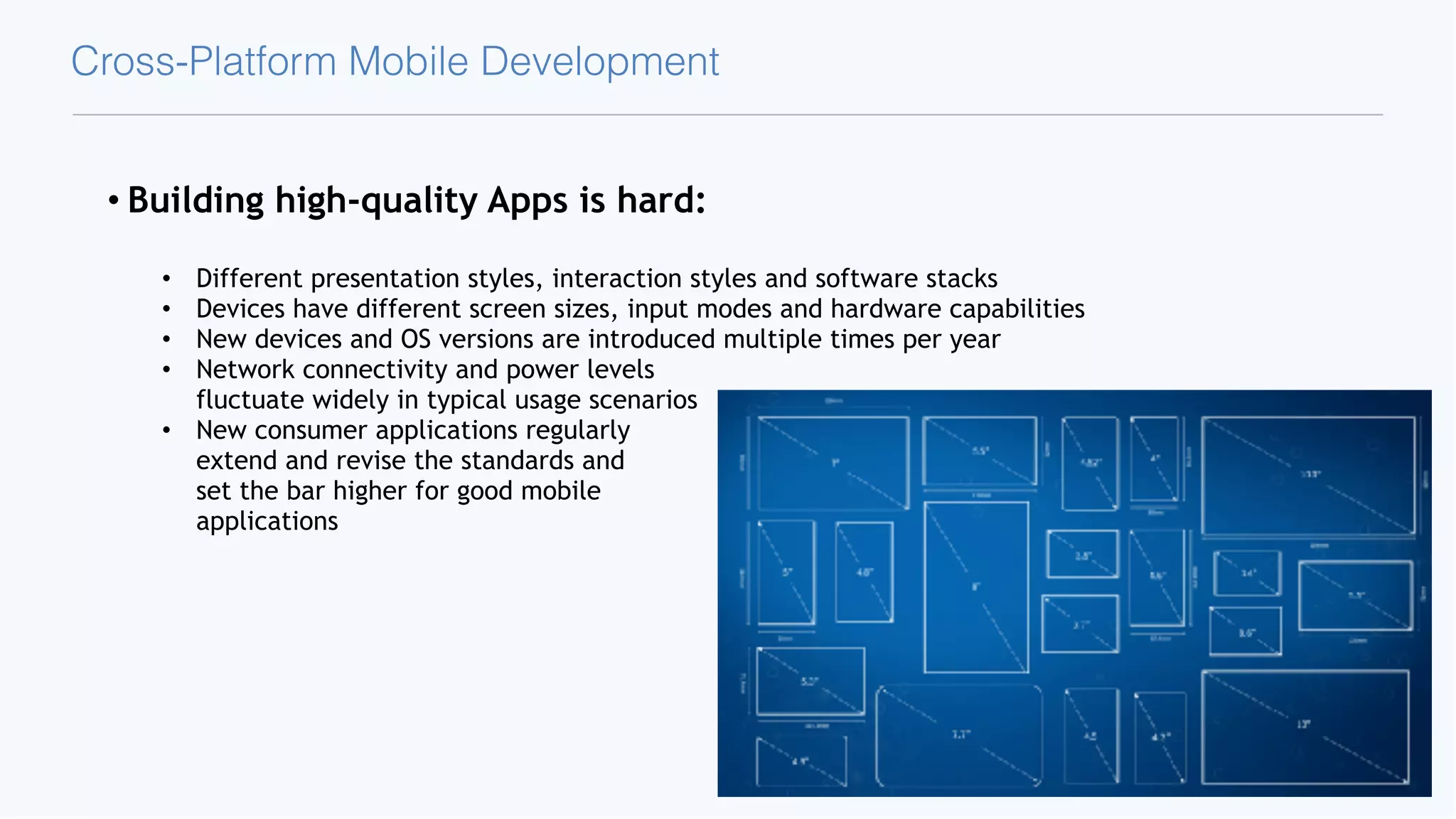 Cross-Platform Mobile Development • Building high-quality Apps is hard: • Different presentation styles, interaction styles and software stacks • Devices have different screen sizes, input modes and hardware capabilities • New devices and OS versions are introduced multiple times per year • Network connectivity and power levels  fluctuate widely in typical usage scenarios • New consumer applications regularly  extend and revise the standards and  set the bar higher for good mobile  applications 