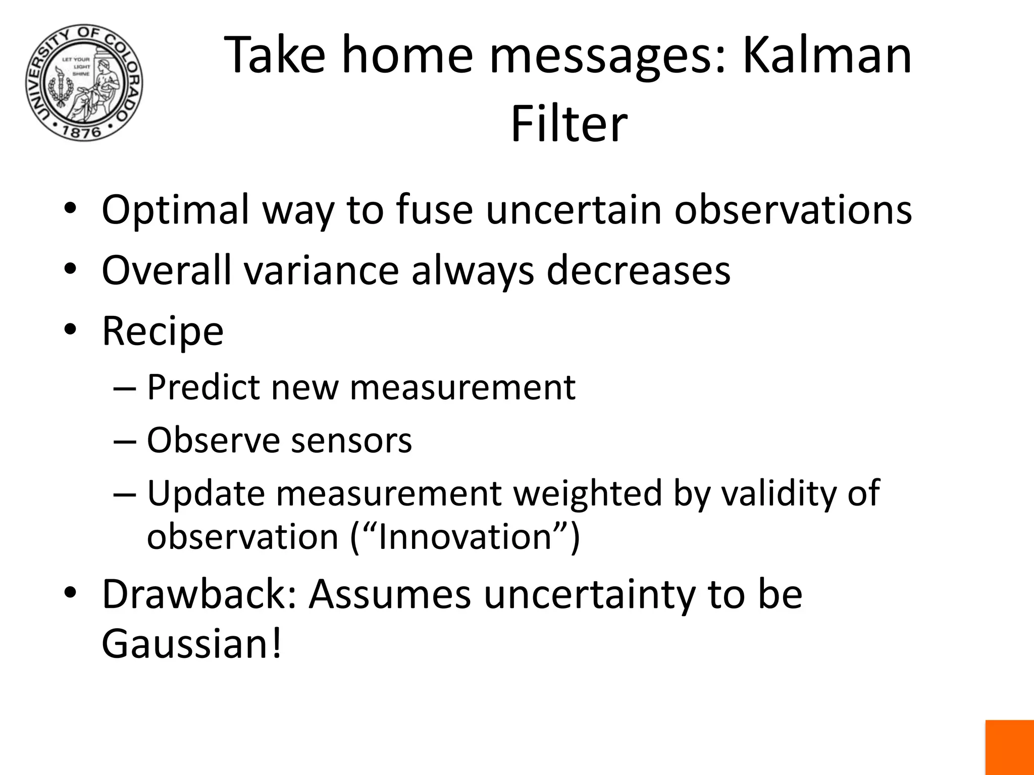 Take home messages: Kalman FilterOptimal way to fuse uncertain observationsOverall variance always decreasesRecipePredict new measurementObserve sensorsUpdate measurement weighted by validity of observation (“Innovation”)Drawback: Assumes uncertainty to be Gaussian!