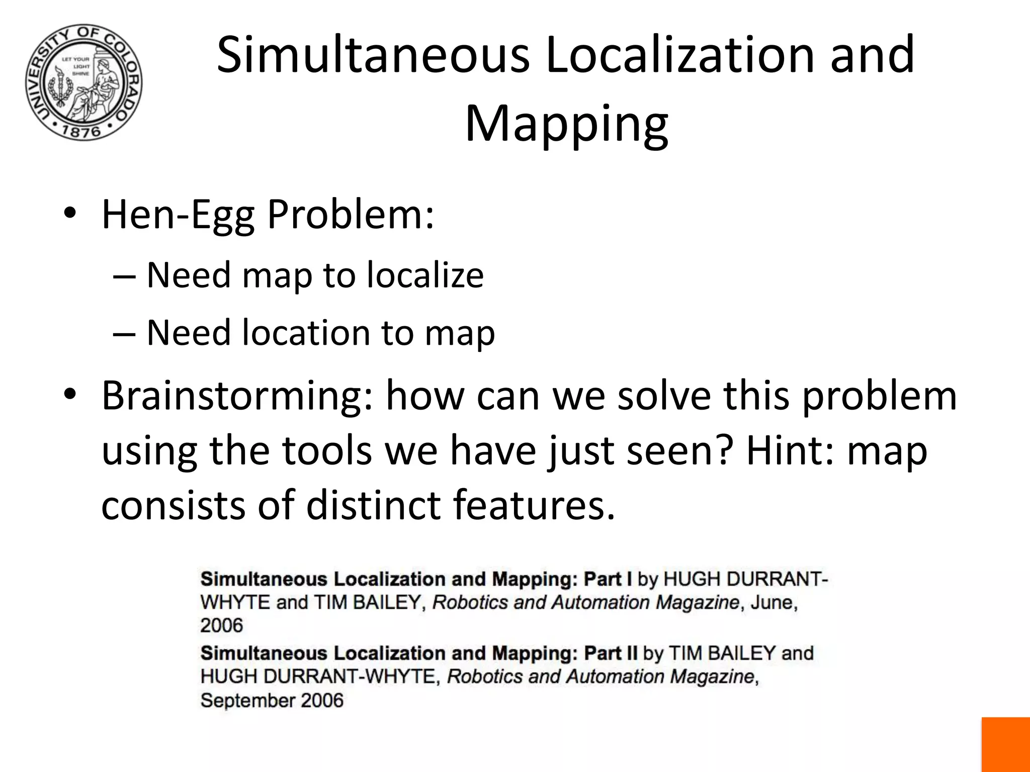 Simultaneous Localization and MappingHen-Egg Problem:Need map to localizeNeed location to mapBrainstorming: how can we solve this problem using the tools we have just seen? Hint: map consists of distinct features.